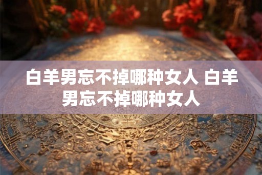白羊男忘不掉哪种女人 白羊男忘不掉哪种女人