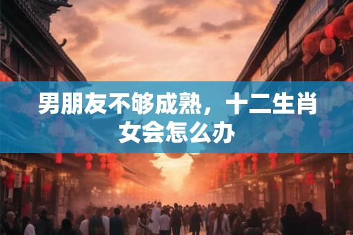 男朋友不够成熟，十二生肖女会怎么办