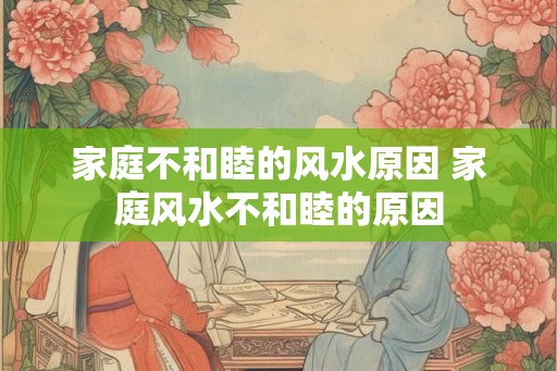 家庭不和睦的风水原因 家庭风水不和睦的原因
