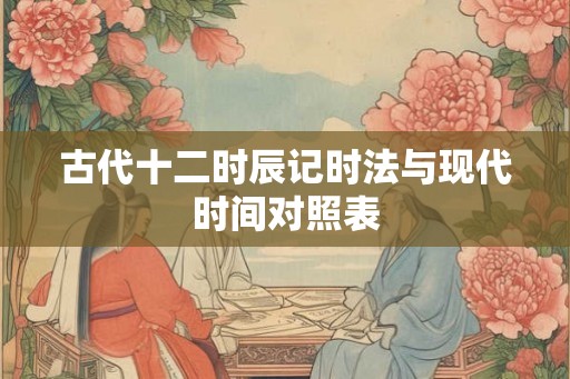 古代十二时辰记时法与现代时间对照表