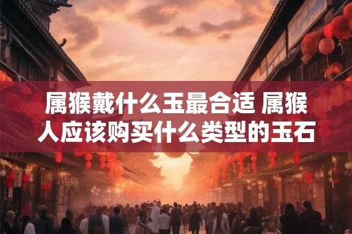属猴戴什么玉最合适 属猴人应该购买什么类型的玉石