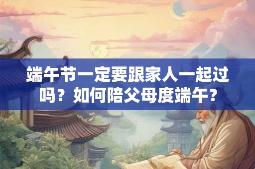 端午节一定要跟家人一起过吗?如何陪父母度端午? 端午节一定要跟家人一起过吗?如何陪父母度端午?