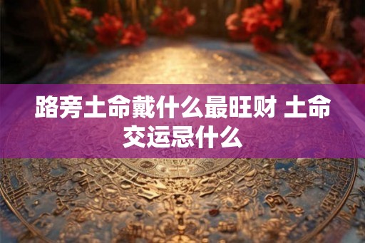 路旁土命戴什么最旺财 土命交运忌什么 路旁土命戴什么最旺财 土命交运忌什么