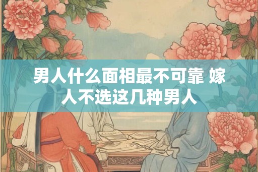 男人什么面相最不可靠 嫁人不选这几种男人 男人什么面相最不可靠 嫁人不选这几种男人