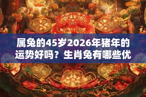 属兔的45岁2026年猪年的运势好吗?生肖兔有哪些优点? 属兔的45岁2026年猪年的运势好吗?生肖兔有哪些优点?