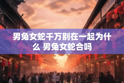 男兔女蛇千万别在一起为什么 男兔女蛇合吗