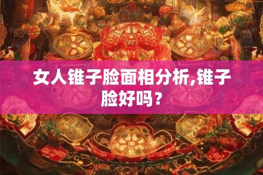 女人锥子脸面相分析,锥子脸好吗？