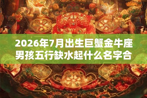2026年7月出生巨蟹金牛座男孩五行缺水起什么名字合适