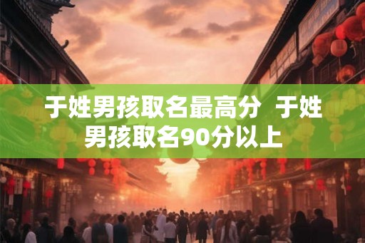 于姓男孩取名最高分  于姓男孩取名90分以上
