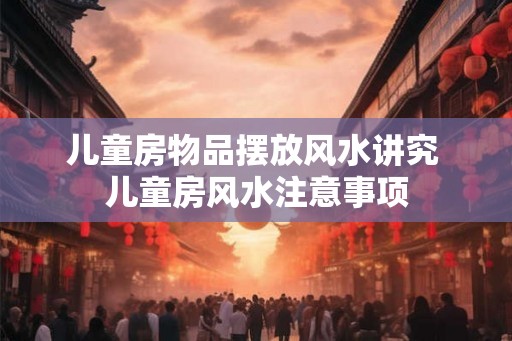 儿童房物品摆放风水讲究 儿童房风水注意事项 儿童房物品摆放风水讲究 儿童房风水注意事项