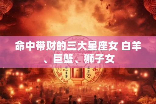 命中带财的三大星座女 白羊、巨蟹、狮子女
