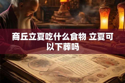 商丘立夏吃什么食物 立夏可以下葬吗 商丘立夏吃什么食物 立夏可以下葬吗