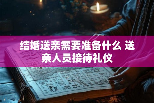 结婚送亲需要准备什么 送亲人员接待礼仪