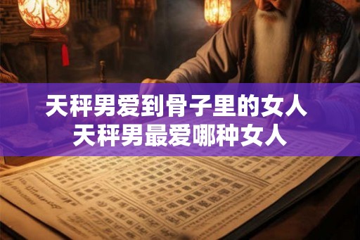 天秤男爱到骨子里的女人 天秤男最爱哪种女人