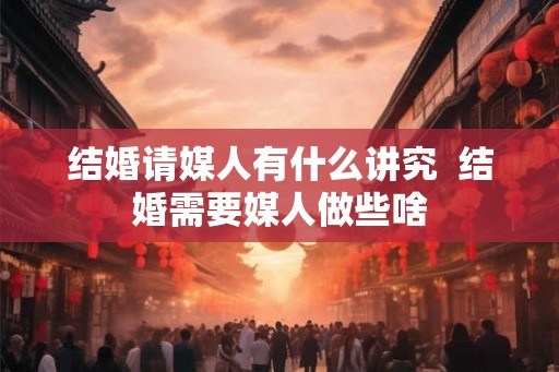 结婚请媒人有什么讲究  结婚需要媒人做些啥