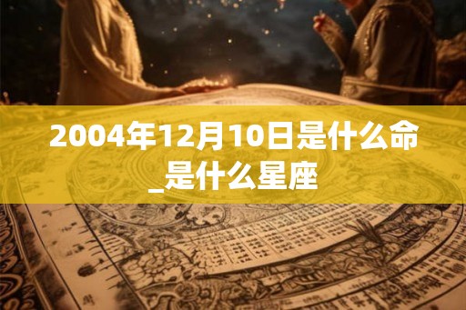 2004年12月10日是什么命_是什么星座