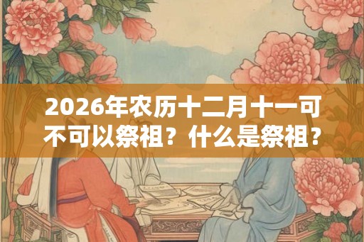 2026年农历十二月十一可不可以祭祖？什么是祭祖？