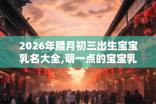 2026年腊月初三出生宝宝乳名大全,萌一点的宝宝乳名推荐！