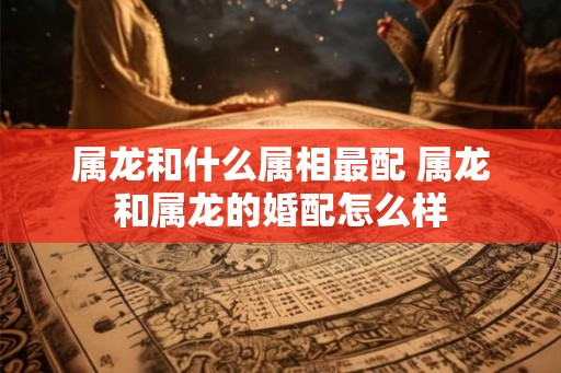 属龙和什么属相最配 属龙和属龙的婚配怎么样