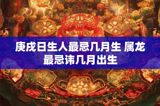庚戌日生人最忌几月生 属龙最忌讳几月出生 庚戌日生人最忌几月生 属龙最忌讳几月出生