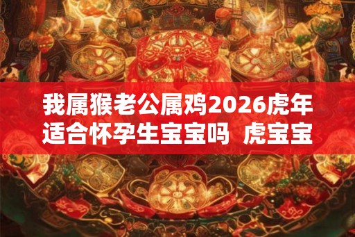 我属猴老公属鸡2026虎年适合怀孕生宝宝吗 虎宝宝几月出生好 我属猴老公属鸡2026虎年适合怀孕生宝宝吗 虎宝宝几月出生好