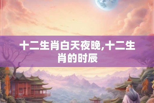 十二生肖白天夜晚,十二生肖的时辰 十二生肖白天夜晚,十二生肖的时辰