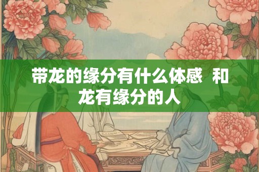 带龙的缘分有什么体感  和龙有缘分的人
