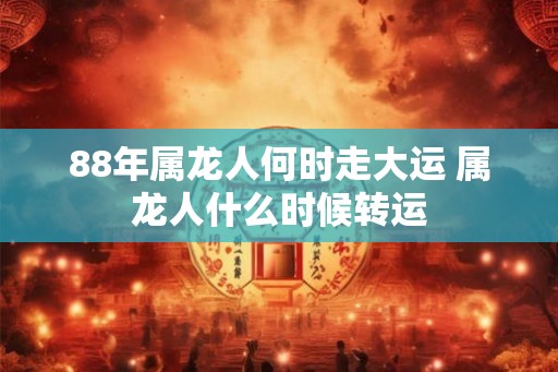 88年属龙人何时走大运 属龙人什么时候转运 88年属龙人何时走大运 属龙人什么时候转运