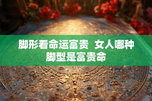 脚形看命运富贵  女人哪种脚型是富贵命