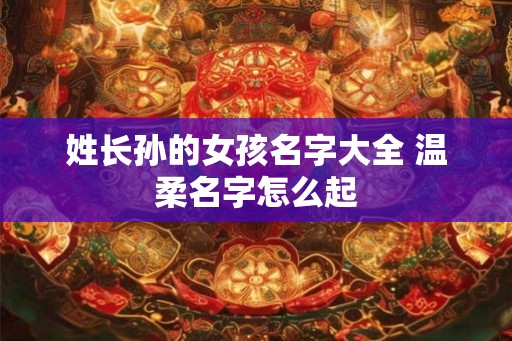 姓长孙的女孩名字大全 温柔名字怎么起 姓长孙的女孩名字大全 温柔名字怎么起