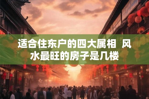 适合住东户的四大属相  风水最旺的房子是几楼