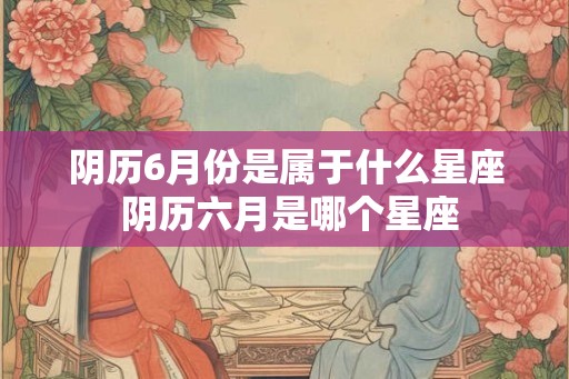 阴历6月份是属于什么星座 阴历六月是哪个星座 阴历6月份是属于什么星座 阴历六月是哪个星座