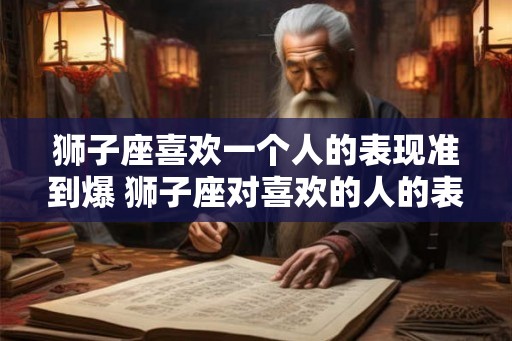 狮子座喜欢一个人的表现准到爆 狮子座对喜欢的人的表现有哪些