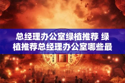 总经理办公室绿植推荐 绿植推荐总经理办公室哪些最适合
