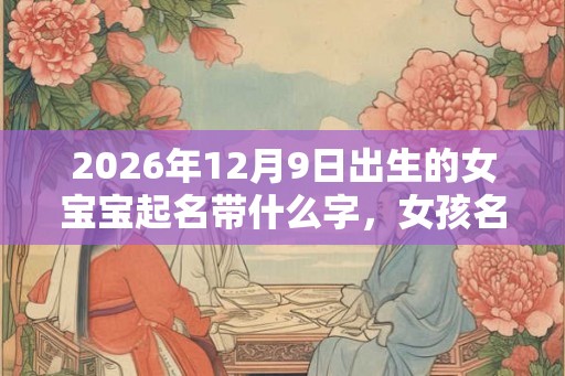 2026年12月9日出生的女宝宝起名带什么字，女孩名字大全