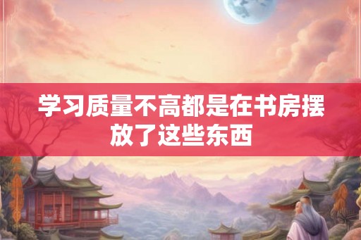 学习质量不高都是在书房摆放了这些东西 学习质量不高都是在书房摆放了这些东西