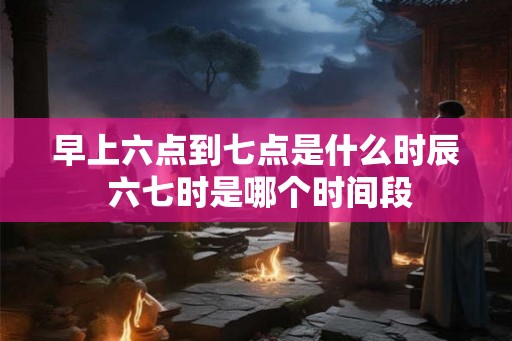 早上六点到七点是什么时辰 六七时是哪个时间段