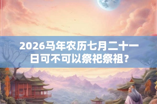 2026马年农历七月二十一日可不可以祭祀祭祖？