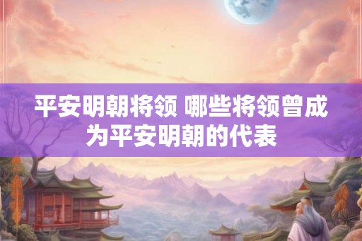 平安明朝将领 哪些将领曾成为平安明朝的代表 平安明朝将领 哪些将领曾成为平安明朝的代表