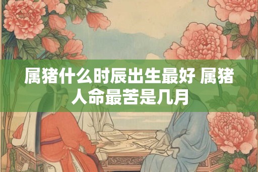 属猪什么时辰出生最好 属猪人命最苦是几月