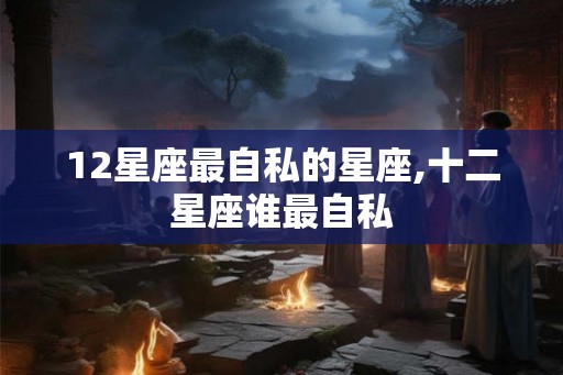 12星座最自私的星座,十二星座谁最自私