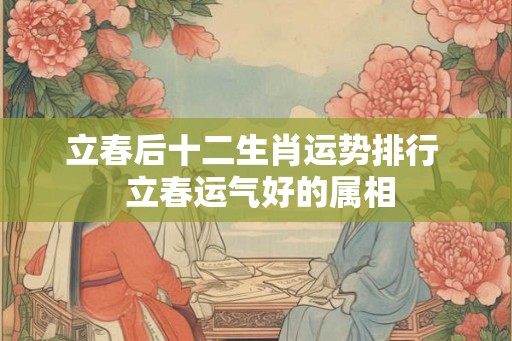 立春后十二生肖运势排行  立春运气好的属相