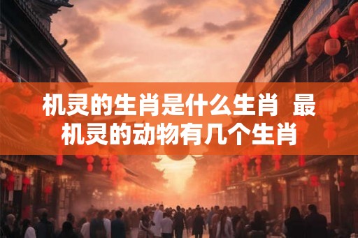 机灵的生肖是什么生肖  最机灵的动物有几个生肖