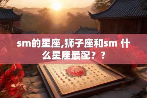 sm的星座,狮子座和sm 什么星座最配?? sm的星座,狮子座和sm 什么星座最配??
