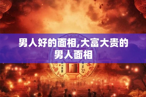 男人好的面相,大富大贵的男人面相