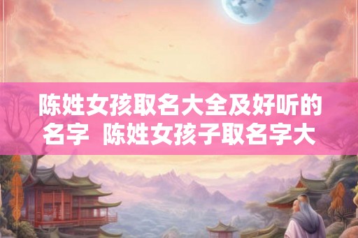 陈姓女孩取名大全及好听的名字  陈姓女孩子取名字大全