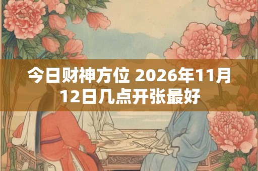 今日财神方位 2026年11月12日几点开张最好 今日财神方位 2026年11月12日几点开张最好