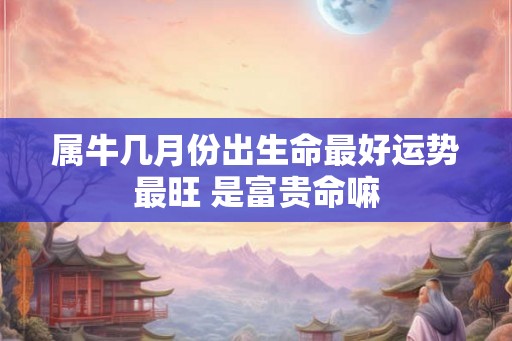 属牛几月份出生命最好运势最旺 是富贵命嘛