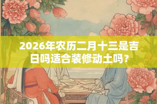 2026年农历二月十三是吉日吗适合装修动土吗? 2026年农历二月十三是吉日吗适合装修动土吗?