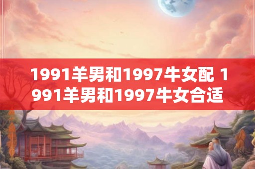 1991羊男和1997牛女配 1991羊男和1997牛女合适吗 1991羊男和1997牛女配 1991羊男和1997牛女合适吗